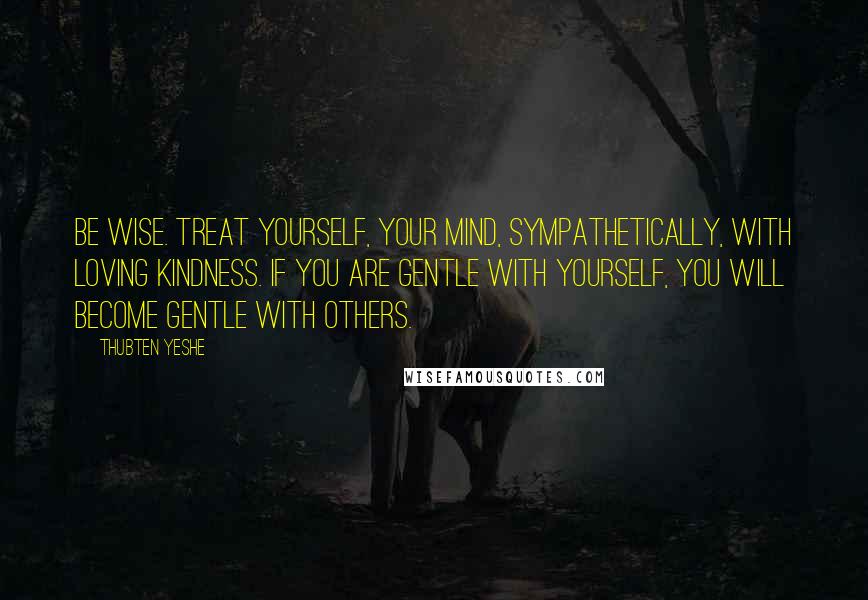 Thubten Yeshe Quotes: Be wise. Treat yourself, your mind, sympathetically, with loving kindness. If you are gentle with yourself, you will become gentle with others.