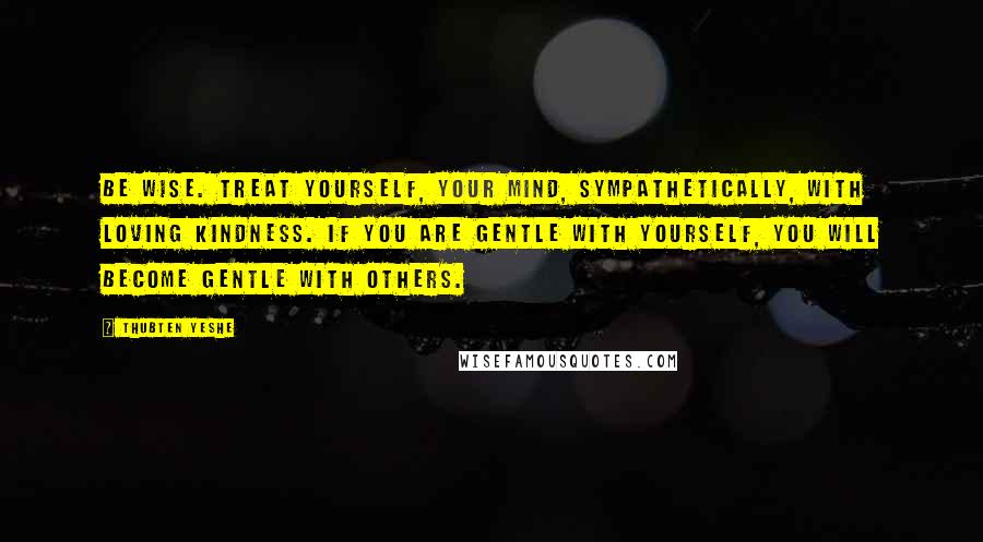Thubten Yeshe Quotes: Be wise. Treat yourself, your mind, sympathetically, with loving kindness. If you are gentle with yourself, you will become gentle with others.