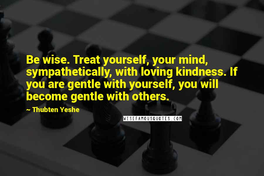 Thubten Yeshe Quotes: Be wise. Treat yourself, your mind, sympathetically, with loving kindness. If you are gentle with yourself, you will become gentle with others.