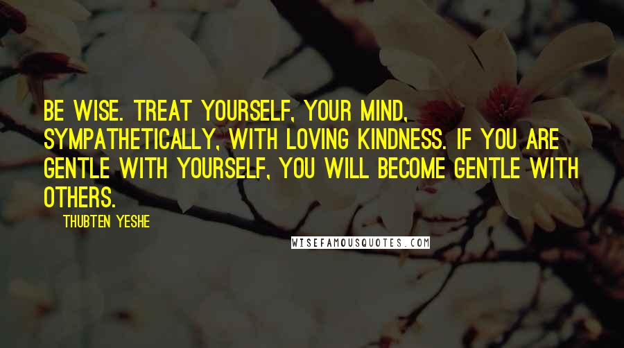 Thubten Yeshe Quotes: Be wise. Treat yourself, your mind, sympathetically, with loving kindness. If you are gentle with yourself, you will become gentle with others.