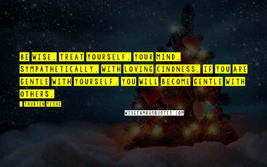 Thubten Yeshe Quotes: Be wise. Treat yourself, your mind, sympathetically, with loving kindness. If you are gentle with yourself, you will become gentle with others.