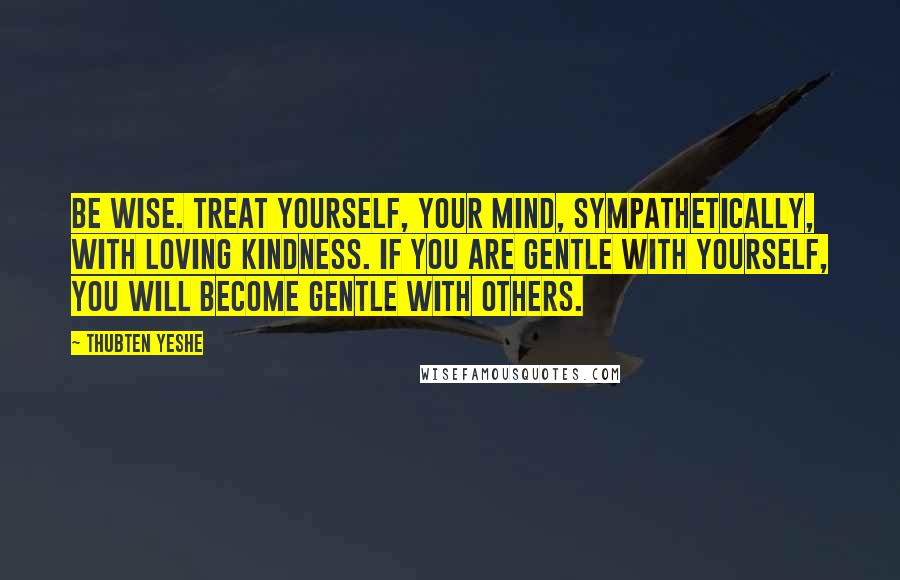 Thubten Yeshe Quotes: Be wise. Treat yourself, your mind, sympathetically, with loving kindness. If you are gentle with yourself, you will become gentle with others.