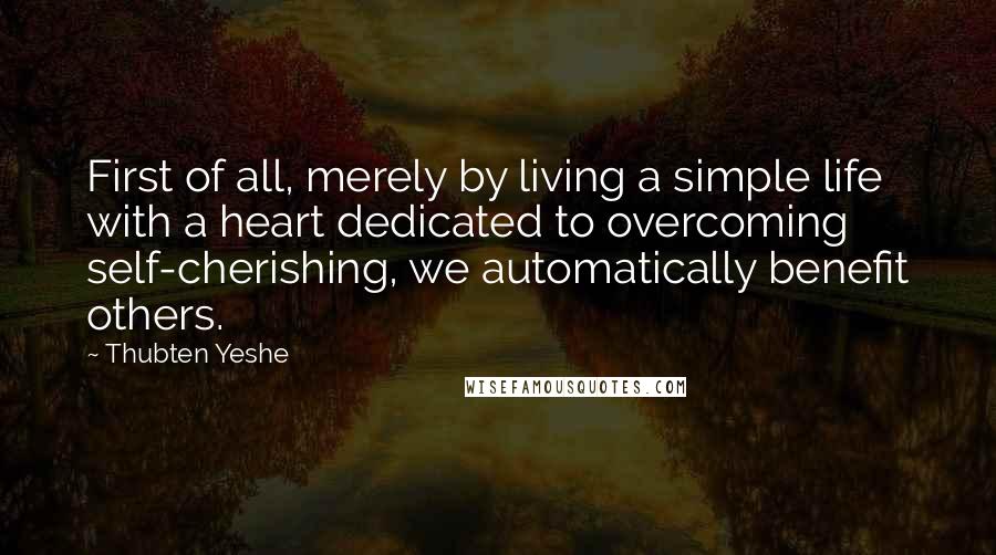 Thubten Yeshe Quotes: First of all, merely by living a simple life with a heart dedicated to overcoming self-cherishing, we automatically benefit others.