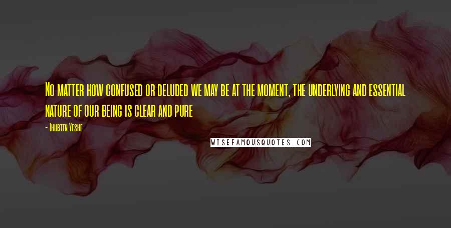 Thubten Yeshe Quotes: No matter how confused or deluded we may be at the moment, the underlying and essential nature of our being is clear and pure