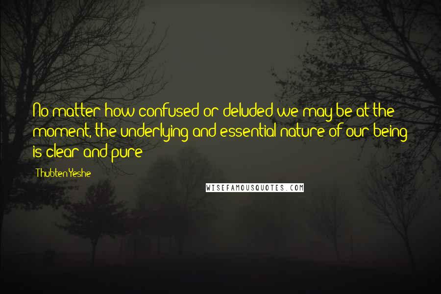 Thubten Yeshe Quotes: No matter how confused or deluded we may be at the moment, the underlying and essential nature of our being is clear and pure