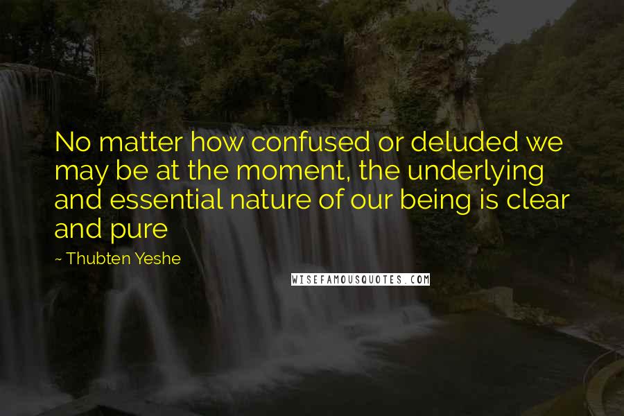 Thubten Yeshe Quotes: No matter how confused or deluded we may be at the moment, the underlying and essential nature of our being is clear and pure