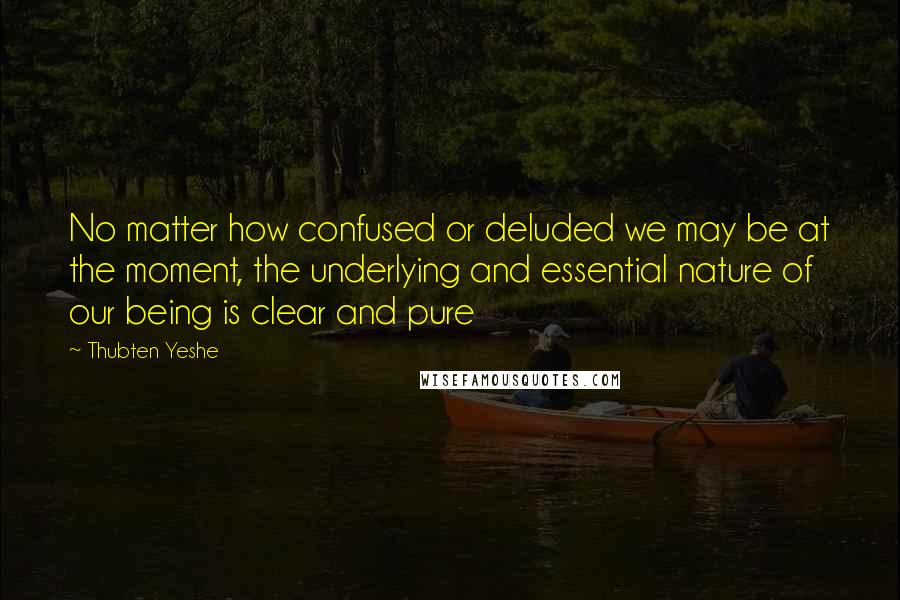 Thubten Yeshe Quotes: No matter how confused or deluded we may be at the moment, the underlying and essential nature of our being is clear and pure