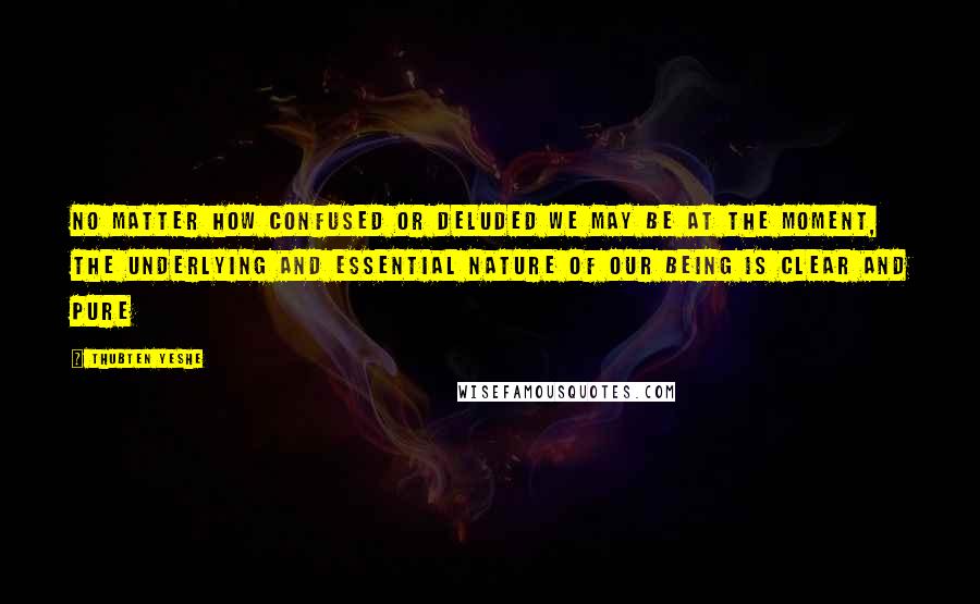 Thubten Yeshe Quotes: No matter how confused or deluded we may be at the moment, the underlying and essential nature of our being is clear and pure