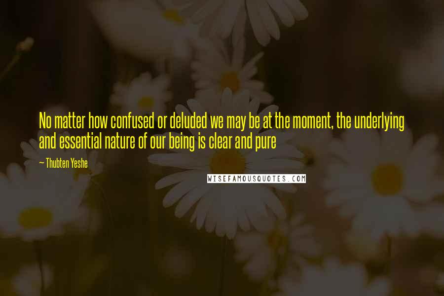 Thubten Yeshe Quotes: No matter how confused or deluded we may be at the moment, the underlying and essential nature of our being is clear and pure