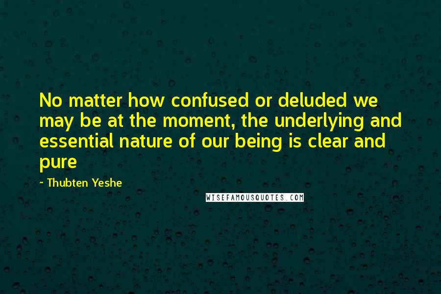 Thubten Yeshe Quotes: No matter how confused or deluded we may be at the moment, the underlying and essential nature of our being is clear and pure