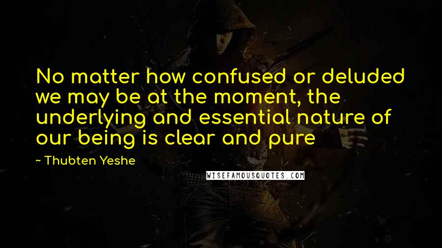 Thubten Yeshe Quotes: No matter how confused or deluded we may be at the moment, the underlying and essential nature of our being is clear and pure