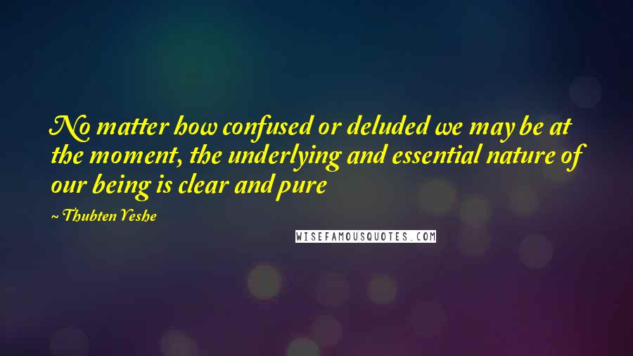 Thubten Yeshe Quotes: No matter how confused or deluded we may be at the moment, the underlying and essential nature of our being is clear and pure