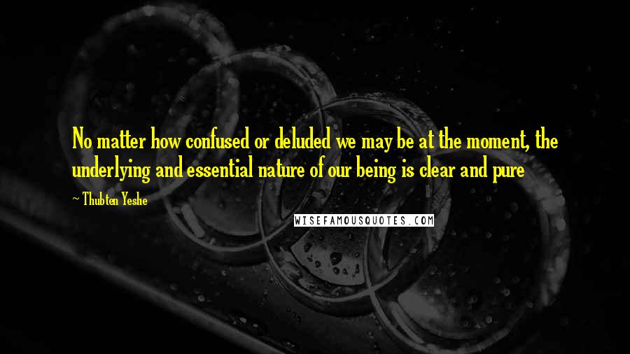 Thubten Yeshe Quotes: No matter how confused or deluded we may be at the moment, the underlying and essential nature of our being is clear and pure