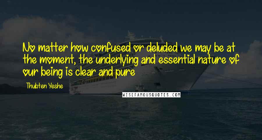 Thubten Yeshe Quotes: No matter how confused or deluded we may be at the moment, the underlying and essential nature of our being is clear and pure