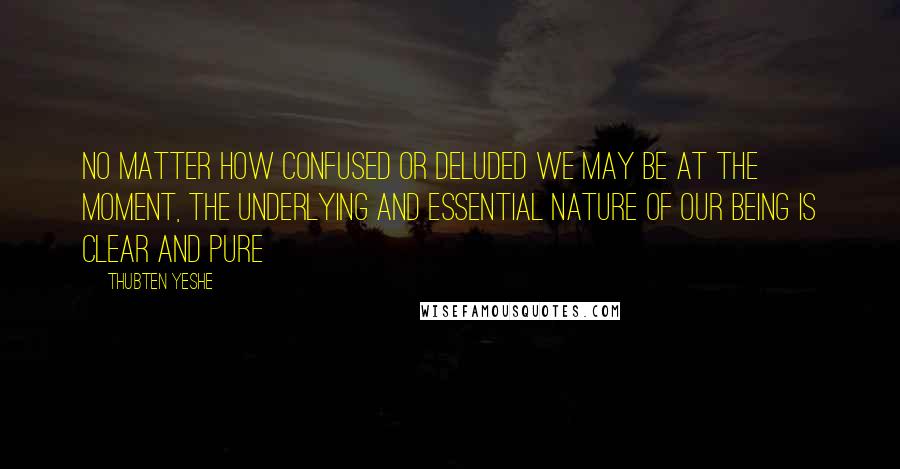 Thubten Yeshe Quotes: No matter how confused or deluded we may be at the moment, the underlying and essential nature of our being is clear and pure