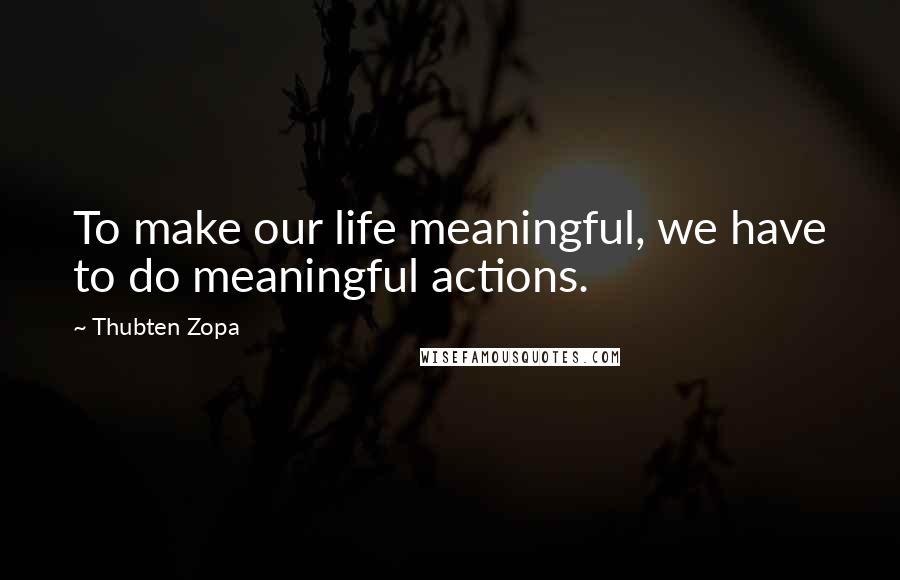 Thubten Zopa Quotes: To make our life meaningful, we have to do meaningful actions.