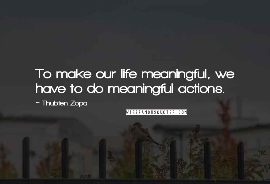 Thubten Zopa Quotes: To make our life meaningful, we have to do meaningful actions.