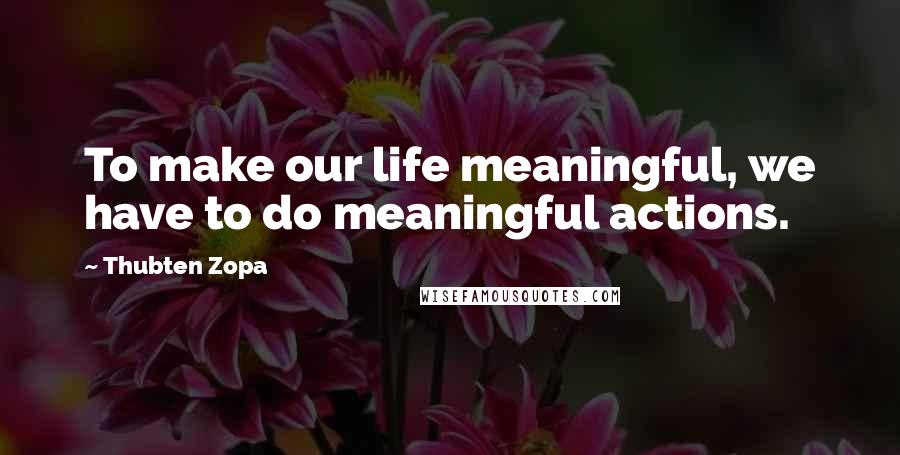 Thubten Zopa Quotes: To make our life meaningful, we have to do meaningful actions.