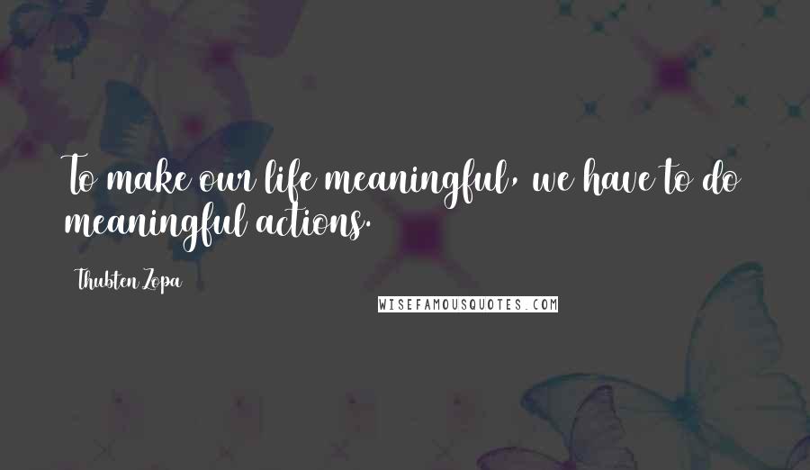 Thubten Zopa Quotes: To make our life meaningful, we have to do meaningful actions.