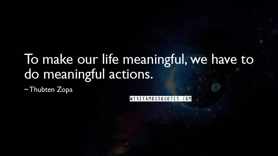 Thubten Zopa Quotes: To make our life meaningful, we have to do meaningful actions.