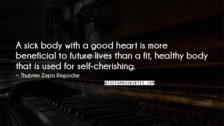 Thubten Zopa Rinpoche Quotes: A sick body with a good heart is more beneficial to future lives than a fit, healthy body that is used for self-cherishing.