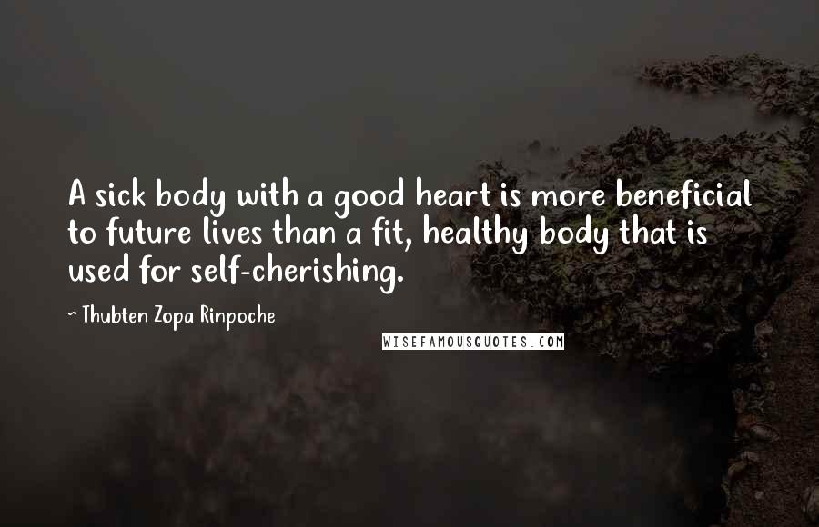 Thubten Zopa Rinpoche Quotes: A sick body with a good heart is more beneficial to future lives than a fit, healthy body that is used for self-cherishing.