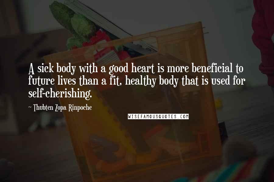 Thubten Zopa Rinpoche Quotes: A sick body with a good heart is more beneficial to future lives than a fit, healthy body that is used for self-cherishing.