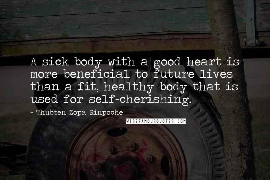 Thubten Zopa Rinpoche Quotes: A sick body with a good heart is more beneficial to future lives than a fit, healthy body that is used for self-cherishing.