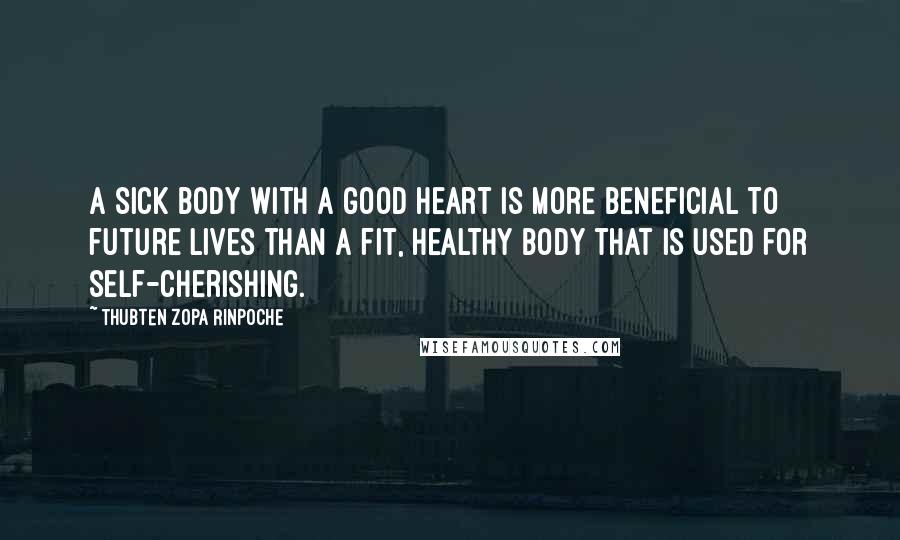 Thubten Zopa Rinpoche Quotes: A sick body with a good heart is more beneficial to future lives than a fit, healthy body that is used for self-cherishing.