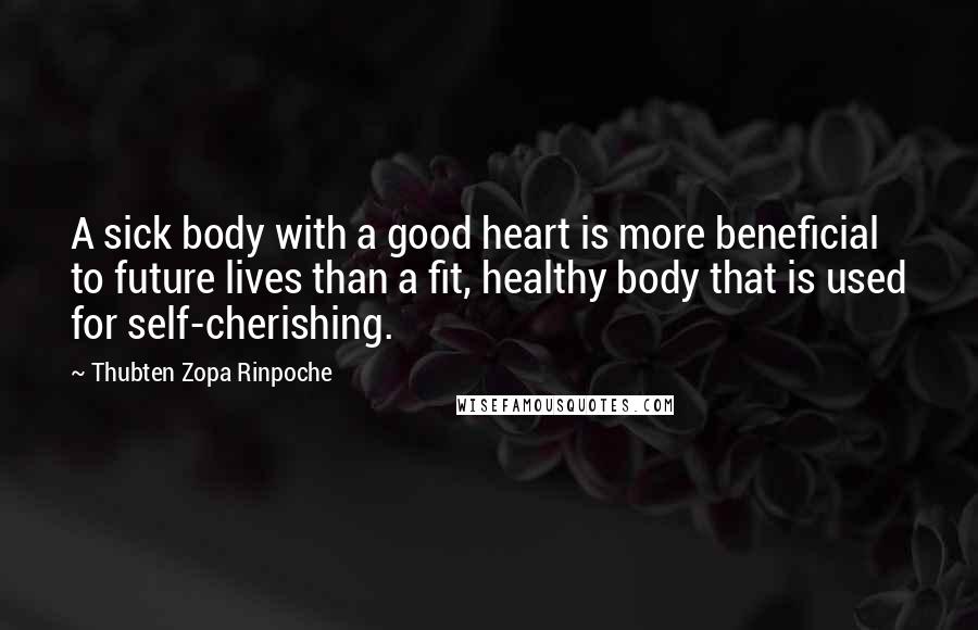 Thubten Zopa Rinpoche Quotes: A sick body with a good heart is more beneficial to future lives than a fit, healthy body that is used for self-cherishing.