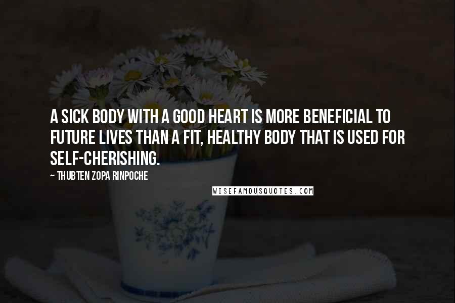 Thubten Zopa Rinpoche Quotes: A sick body with a good heart is more beneficial to future lives than a fit, healthy body that is used for self-cherishing.
