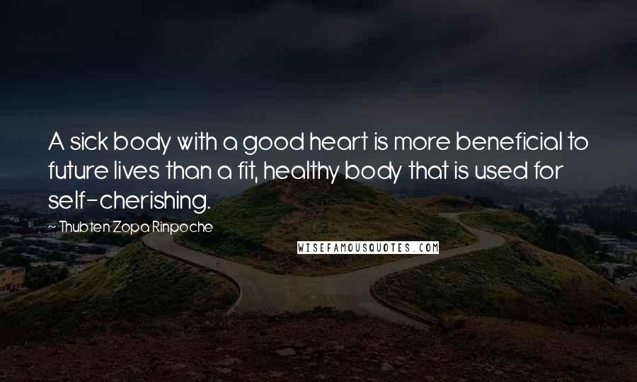Thubten Zopa Rinpoche Quotes: A sick body with a good heart is more beneficial to future lives than a fit, healthy body that is used for self-cherishing.