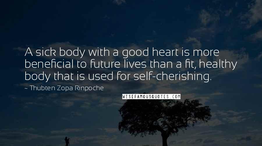 Thubten Zopa Rinpoche Quotes: A sick body with a good heart is more beneficial to future lives than a fit, healthy body that is used for self-cherishing.