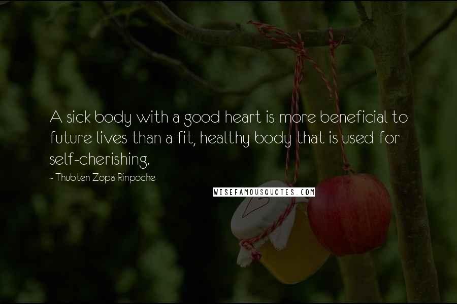 Thubten Zopa Rinpoche Quotes: A sick body with a good heart is more beneficial to future lives than a fit, healthy body that is used for self-cherishing.