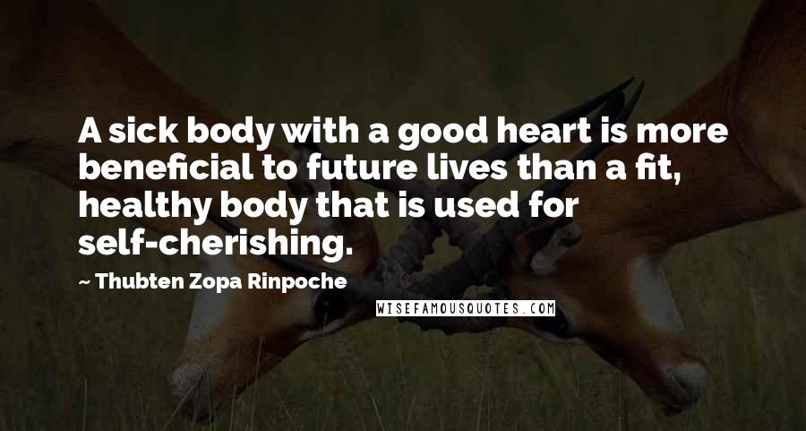 Thubten Zopa Rinpoche Quotes: A sick body with a good heart is more beneficial to future lives than a fit, healthy body that is used for self-cherishing.