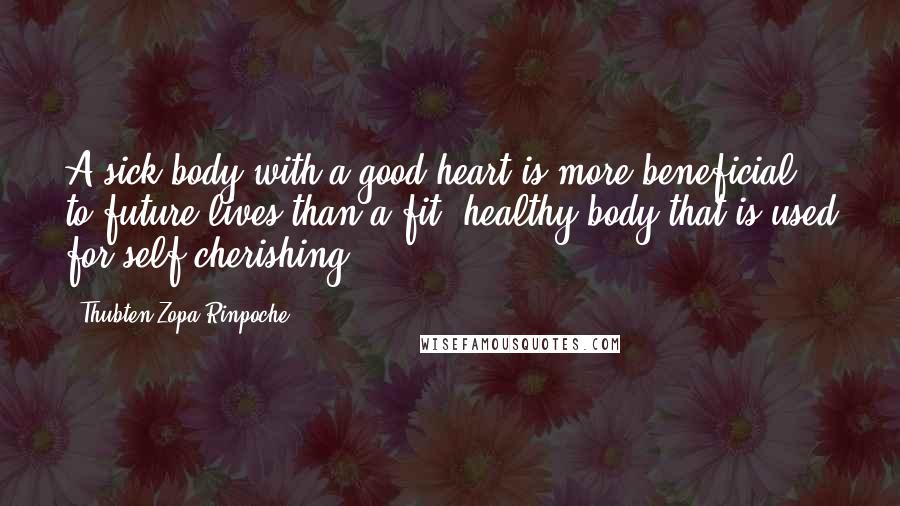 Thubten Zopa Rinpoche Quotes: A sick body with a good heart is more beneficial to future lives than a fit, healthy body that is used for self-cherishing.