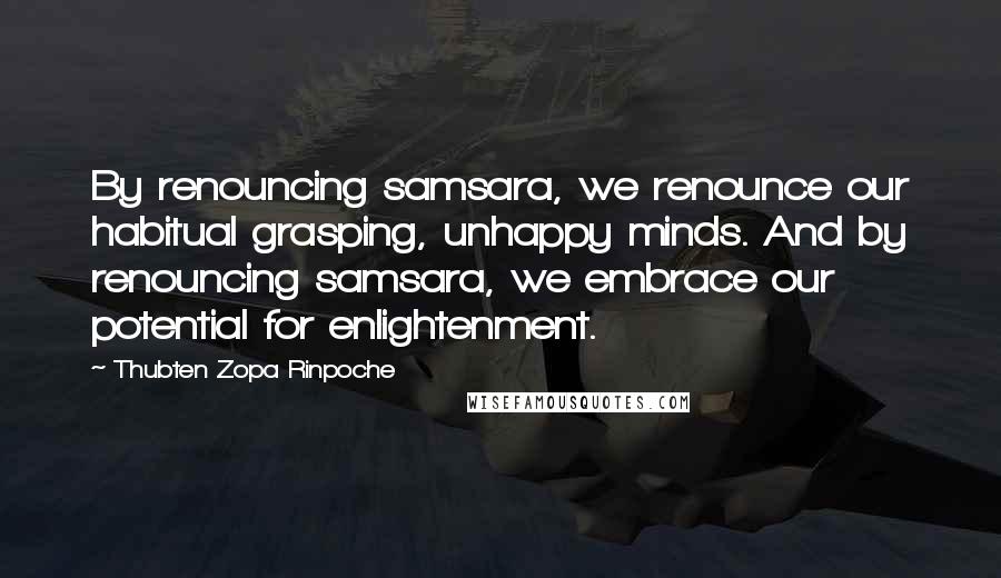 Thubten Zopa Rinpoche Quotes: By renouncing samsara, we renounce our habitual grasping, unhappy minds. And by renouncing samsara, we embrace our potential for enlightenment.