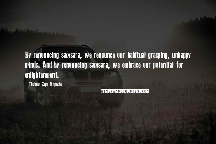 Thubten Zopa Rinpoche Quotes: By renouncing samsara, we renounce our habitual grasping, unhappy minds. And by renouncing samsara, we embrace our potential for enlightenment.