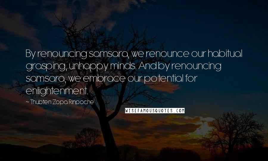 Thubten Zopa Rinpoche Quotes: By renouncing samsara, we renounce our habitual grasping, unhappy minds. And by renouncing samsara, we embrace our potential for enlightenment.