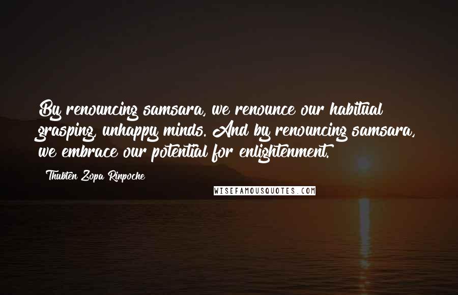 Thubten Zopa Rinpoche Quotes: By renouncing samsara, we renounce our habitual grasping, unhappy minds. And by renouncing samsara, we embrace our potential for enlightenment.