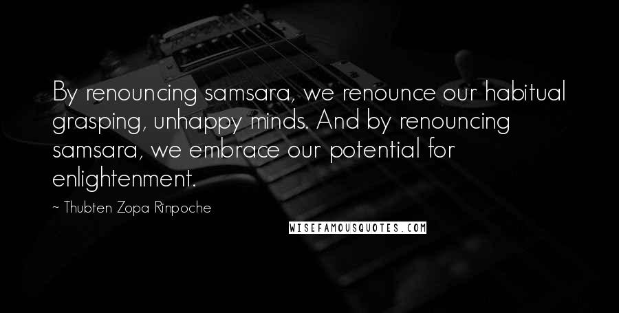 Thubten Zopa Rinpoche Quotes: By renouncing samsara, we renounce our habitual grasping, unhappy minds. And by renouncing samsara, we embrace our potential for enlightenment.