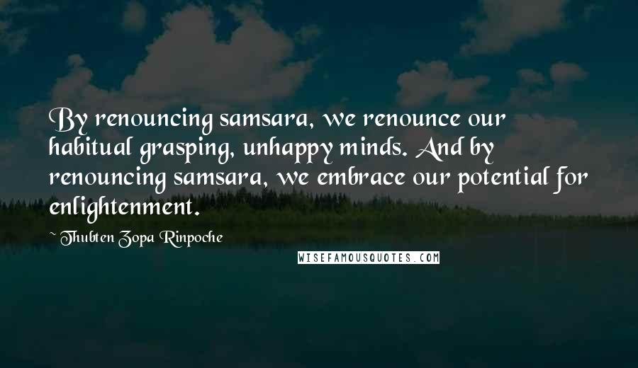 Thubten Zopa Rinpoche Quotes: By renouncing samsara, we renounce our habitual grasping, unhappy minds. And by renouncing samsara, we embrace our potential for enlightenment.