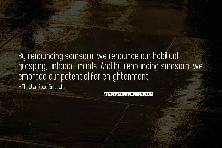 Thubten Zopa Rinpoche Quotes: By renouncing samsara, we renounce our habitual grasping, unhappy minds. And by renouncing samsara, we embrace our potential for enlightenment.