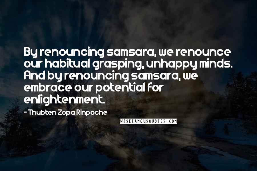 Thubten Zopa Rinpoche Quotes: By renouncing samsara, we renounce our habitual grasping, unhappy minds. And by renouncing samsara, we embrace our potential for enlightenment.