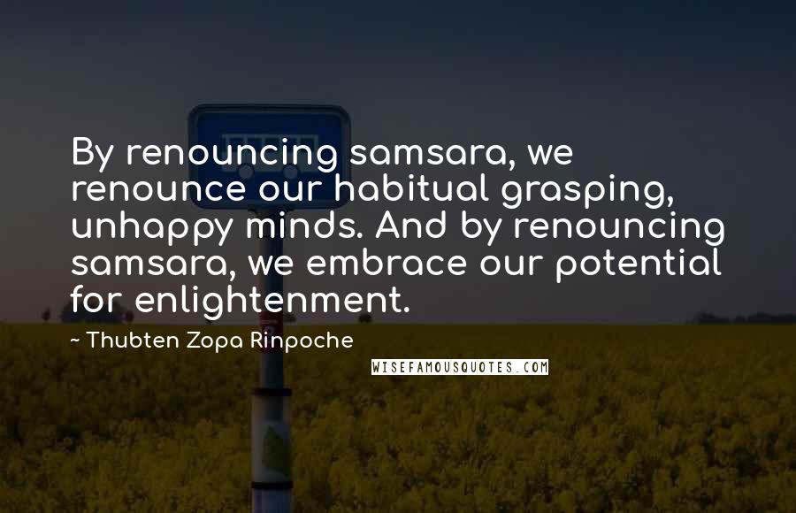 Thubten Zopa Rinpoche Quotes: By renouncing samsara, we renounce our habitual grasping, unhappy minds. And by renouncing samsara, we embrace our potential for enlightenment.