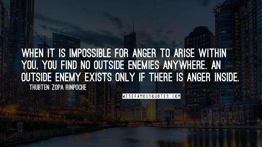 Thubten Zopa Rinpoche Quotes: When it is impossible for anger to arise within you, you find no outside enemies anywhere. An outside enemy exists only if there is anger inside.