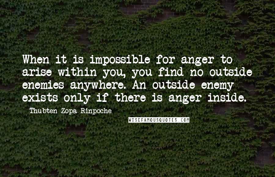 Thubten Zopa Rinpoche Quotes: When it is impossible for anger to arise within you, you find no outside enemies anywhere. An outside enemy exists only if there is anger inside.