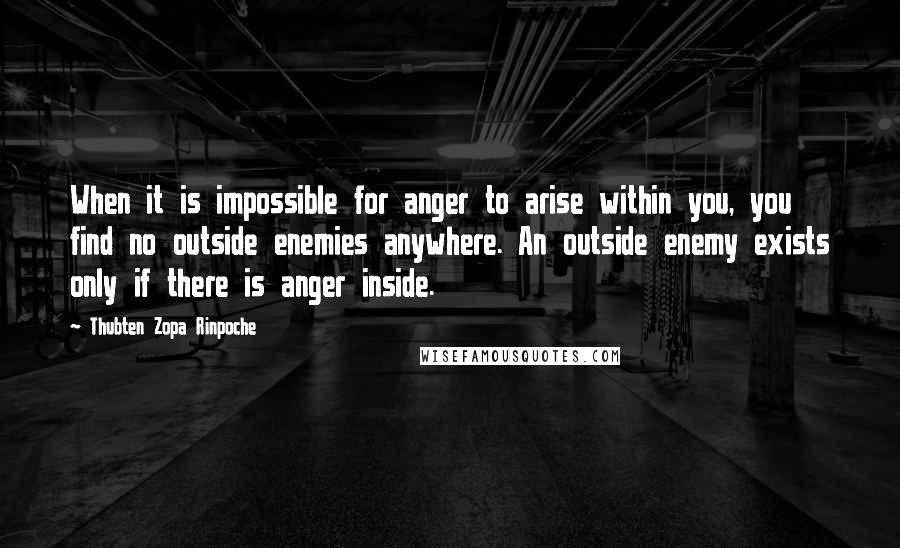 Thubten Zopa Rinpoche Quotes: When it is impossible for anger to arise within you, you find no outside enemies anywhere. An outside enemy exists only if there is anger inside.