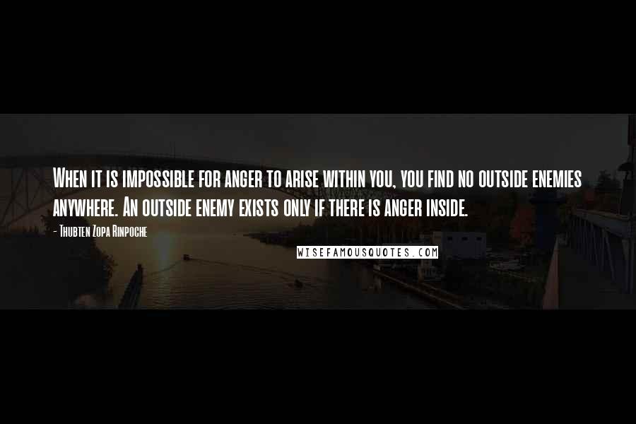 Thubten Zopa Rinpoche Quotes: When it is impossible for anger to arise within you, you find no outside enemies anywhere. An outside enemy exists only if there is anger inside.