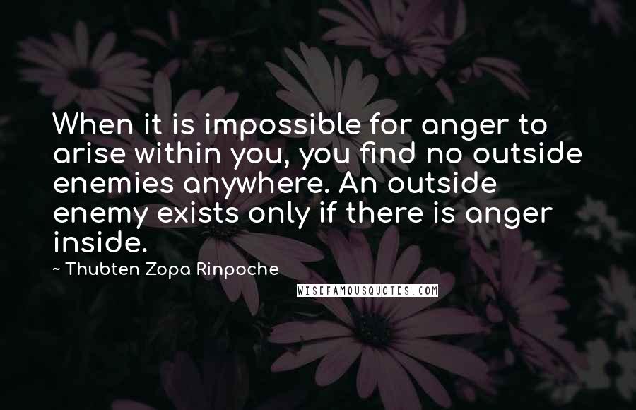 Thubten Zopa Rinpoche Quotes: When it is impossible for anger to arise within you, you find no outside enemies anywhere. An outside enemy exists only if there is anger inside.